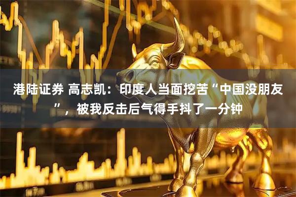 港陆证券 高志凯:印度人当面挖苦“中国没朋友”,被我反击后气得手抖了一分钟