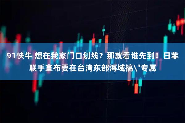 91快牛 想在我家门口划线？那就看谁先到！日菲联手宣布要在台湾东部海域搞