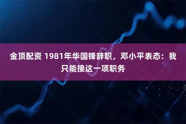 金顶配资 1981年华国锋辞职，邓小平表态：我只能接这一项职务