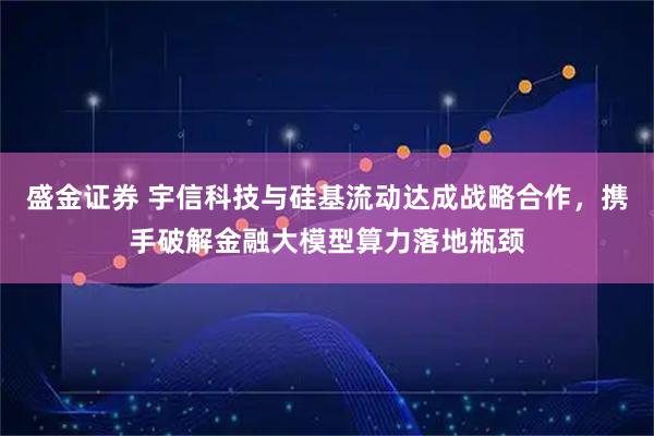 盛金证券 宇信科技与硅基流动达成战略合作，携手破解金融大模型算力落地瓶颈