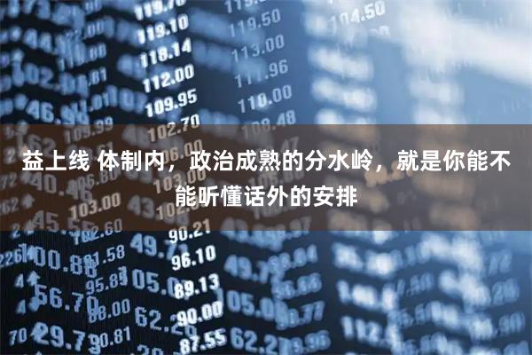 益上线 体制内，政治成熟的分水岭，就是你能不能听懂话外的安排