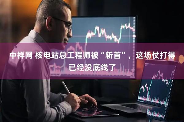中祥网 核电站总工程师被“斩首”，这场仗打得已经没底线了