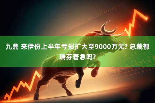九鼎 来伊份上半年亏损扩大至9000万元? 总裁郁瑞芬着急吗?