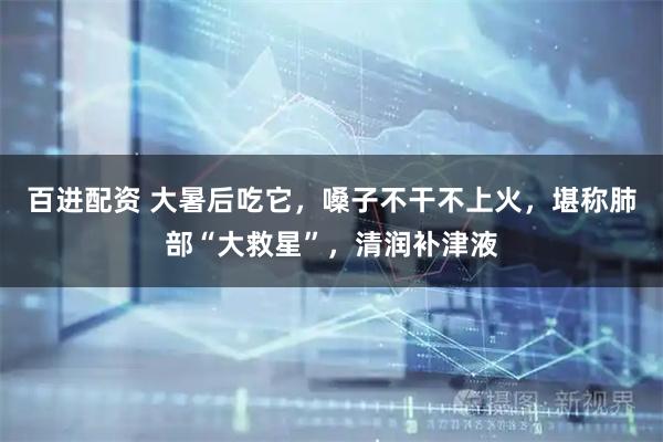 百进配资 大暑后吃它，嗓子不干不上火，堪称肺部“大救星”，清润补津液
