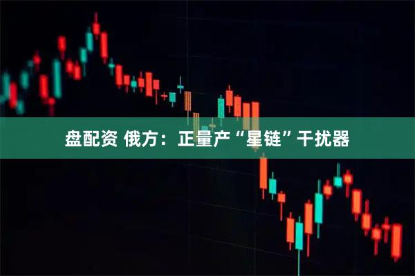 盘配资 俄方:正量产“星链”干扰器