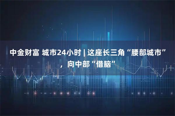 中金财富 城市24小时 | 这座长三角“腰部城市”，向中部“借脑”